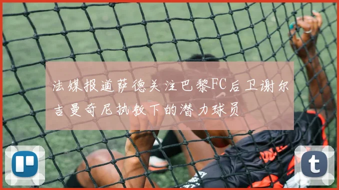 法媒报道萨德关注巴黎FC后卫谢尔吉曼奇尼执教下的潜力球员