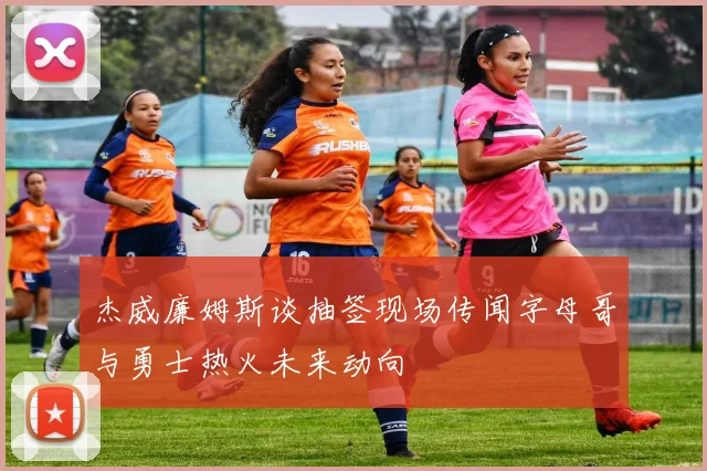 杰威廉姆斯谈抽签现场传闻字母哥与勇士热火未来动向