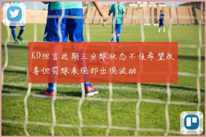 KD坦言近期三分球状态不佳希望改善但罚球表现却出现波动