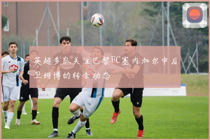 英超多队关注巴黎FC塞内加尔中后卫姆博的转会动态