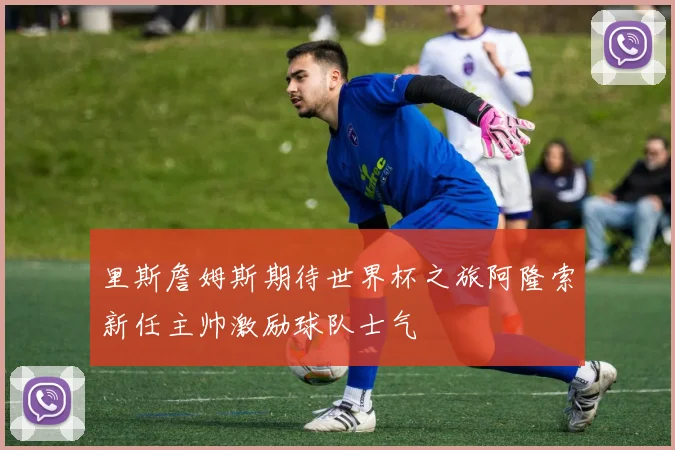 里斯詹姆斯期待世界杯之旅阿隆索新任主帅激励球队士气