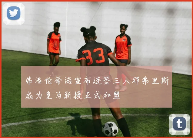 弗洛伦蒂诺宣布连签三人邓弗里斯成为皇马新援正式加盟