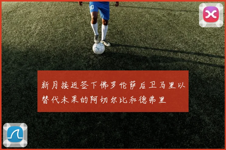 新月接近签下佛罗伦萨后卫马里以替代未果的阿切尔比和德弗里