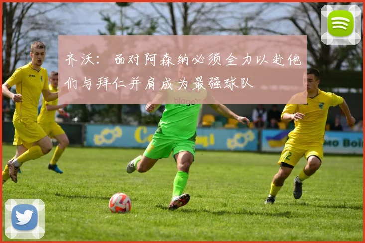齐沃：面对阿森纳必须全力以赴他们与拜仁并肩成为最强球队