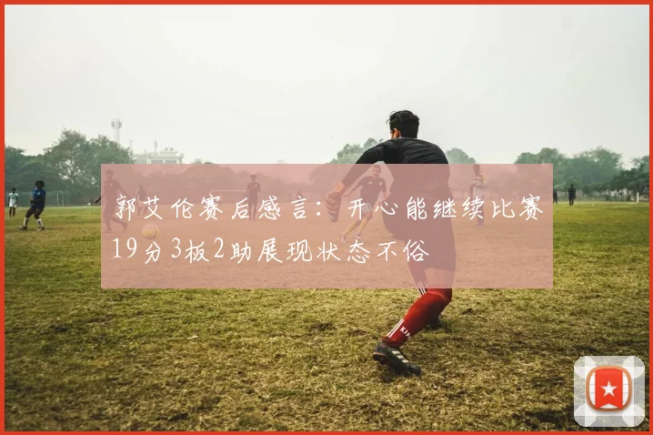 郭艾伦赛后感言：开心能继续比赛19分3板2助展现状态不俗